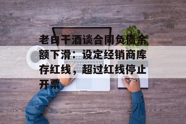 老白干酒谈合同负债余额下滑：设定经销商库存红线，超过红线停止开票