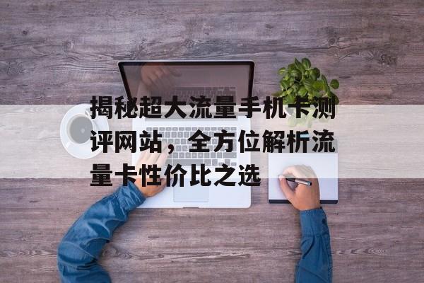 揭秘超大流量手机卡测评网站，全方位解析流量卡性价比之选