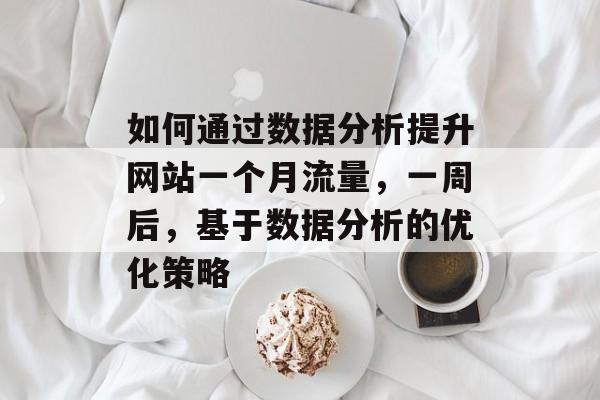 如何通过数据分析提升网站一个月流量,一周后,基于数据分析的优化策略 如何通过数据分析提升网站一个月流量,一周后,基于数据分析的优化策略