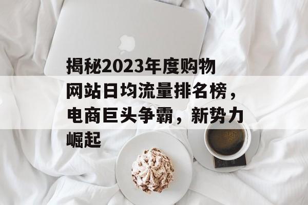 揭秘2023年度购物网站日均流量排名榜，电商巨头争霸，新势力崛起
