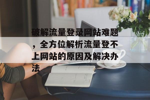 破解流量登录网站难题，全方位解析流量登不上网站的原因及解决办法
