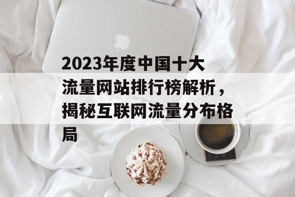 2023年度中国十大流量网站排行榜解析，揭秘互联网流量分布格局