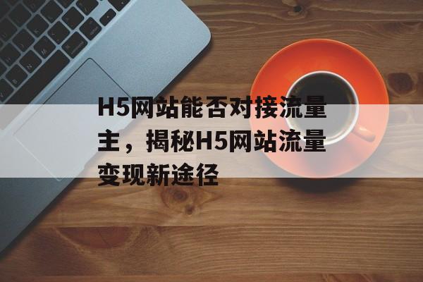 H5网站能否对接流量主，揭秘H5网站流量变现新途径