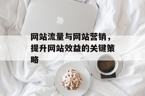网站流量与网站营销，提升网站效益的关键策略