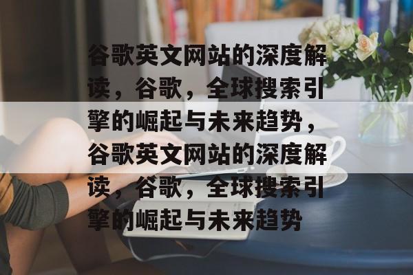 谷歌英文网站的深度解读，谷歌，全球搜索引擎的崛起与未来趋势，谷歌英文网站的深度解读，谷歌，全球搜索引擎的崛起与未来趋势
