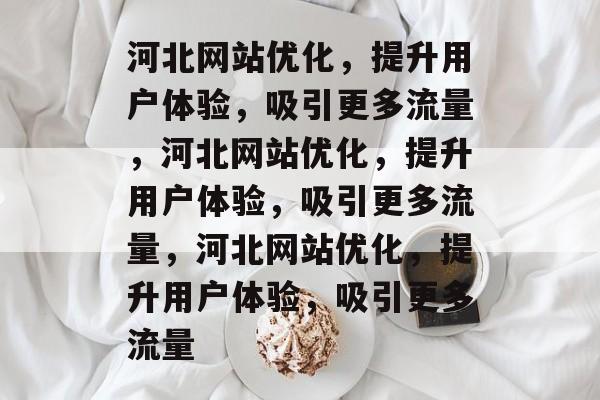 河北网站优化，提升用户体验，吸引更多流量，河北网站优化，提升用户体验，吸引更多流量，河北网站优化，提升用户体验，吸引更多流量