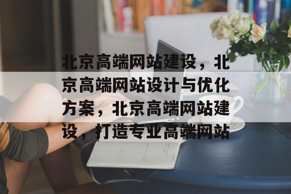 北京高端网站建设，北京高端网站设计与优化方案，北京高端网站建设，打造专业高端网站
