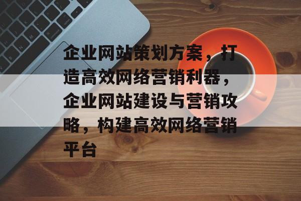 企业网站策划方案，打造高效网络营销利器，企业网站建设与营销攻略，构建高效网络营销平台