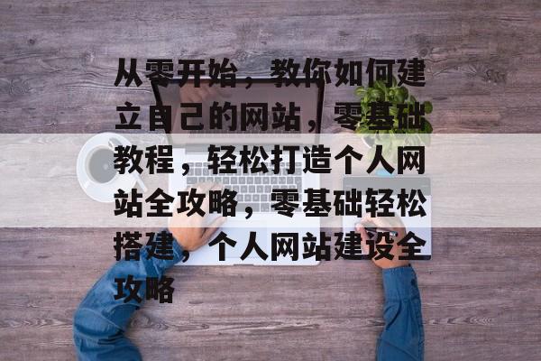 从零开始，教你如何建立自己的网站，零基础教程，轻松打造个人网站全攻略，零基础轻松搭建，个人网站建设全攻略