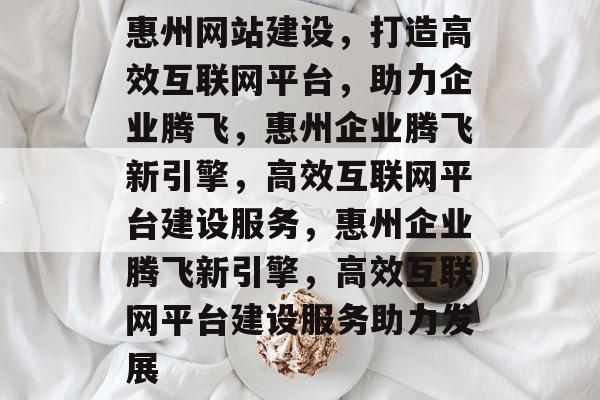 惠州网站建设，打造高效互联网平台，助力企业腾飞，惠州企业腾飞新引擎，高效互联网平台建设服务，惠州企业腾飞新引擎，高效互联网平台建设服务助力发展