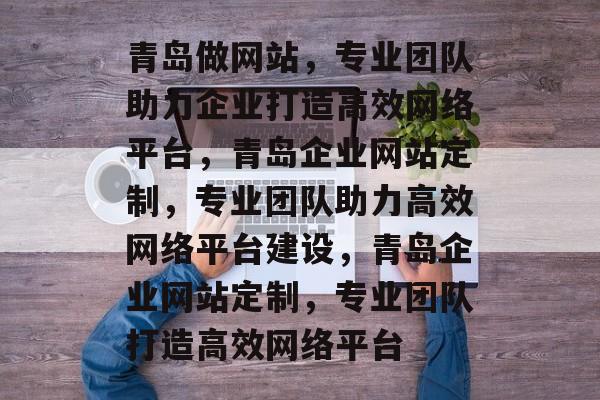 青岛做网站，专业团队助力企业打造高效网络平台，青岛企业网站定制，专业团队助力高效网络平台建设，青岛企业网站定制，专业团队打造高效网络平台