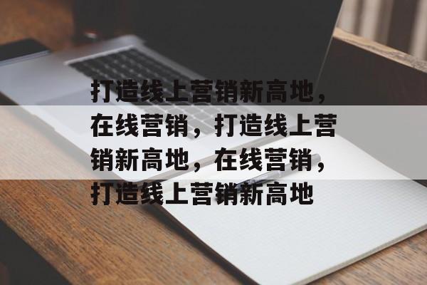 打造线上营销新高地，在线营销，打造线上营销新高地，在线营销，打造线上营销新高地