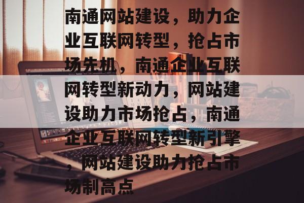 南通网站建设，助力企业互联网转型，抢占市场先机，南通企业互联网转型新动力，网站建设助力市场抢占，南通企业互联网转型新引擎，网站建设助力抢占市场制高点