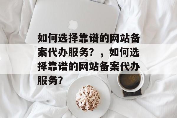 如何选择靠谱的网站备案代办服务？，如何选择靠谱的网站备案代办服务？