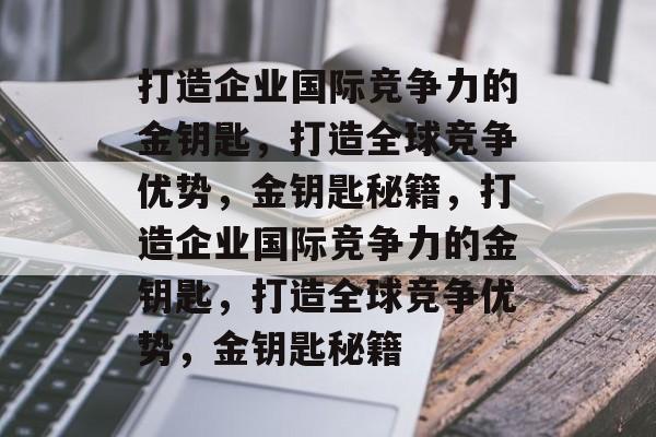 打造企业国际竞争力的金钥匙，打造全球竞争优势，金钥匙秘籍，打造企业国际竞争力的金钥匙，打造全球竞争优势，金钥匙秘籍