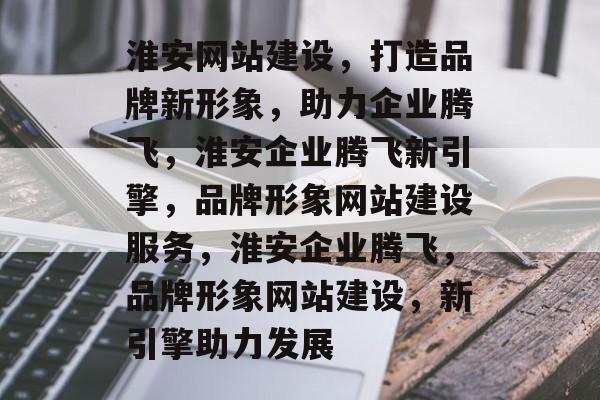淮安网站建设，打造品牌新形象，助力企业腾飞，淮安企业腾飞新引擎，品牌形象网站建设服务，淮安企业腾飞，品牌形象网站建设，新引擎助力发展