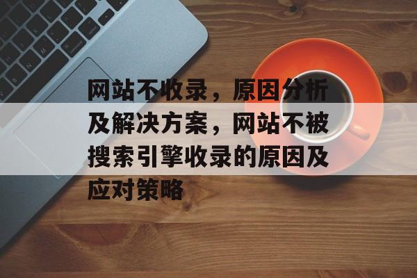 网站不收录，原因分析及解决方案，网站不被搜索引擎收录的原因及应对策略