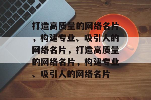 打造高质量的网络名片，构建专业、吸引人的网络名片，打造高质量的网络名片，构建专业、吸引人的网络名片