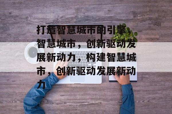 打造智慧城市的引擎，智慧城市，创新驱动发展新动力，构建智慧城市，创新驱动发展新动力
