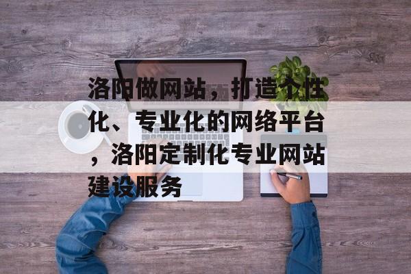 洛阳做网站，打造个性化、专业化的网络平台，洛阳定制化专业网站建设服务