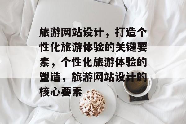 旅游网站设计，打造个性化旅游体验的关键要素，个性化旅游体验的塑造，旅游网站设计的核心要素