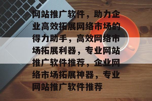 网站推广软件，助力企业高效拓展网络市场的得力助手，高效网络市场拓展利器，专业网站推广软件推荐，企业网络市场拓展神器，专业网站推广软件推荐