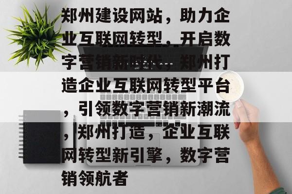 郑州建设网站，助力企业互联网转型，开启数字营销新时代，郑州打造企业互联网转型平台，引领数字营销新潮流，郑州打造，企业互联网转型新引擎，数字营销领航者