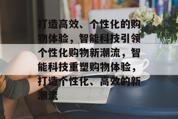 打造高效、个性化的购物体验，智能科技引领个性化购物新潮流，智能科技重塑购物体验，打造个性化、高效的新潮流