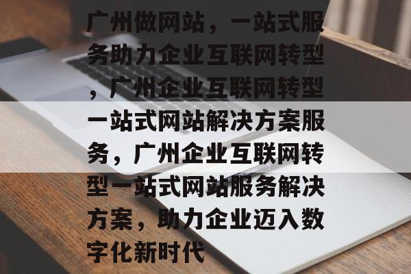 广州做网站，一站式服务助力企业互联网转型，广州企业互联网转型一站式网站解决方案服务，广州企业互联网转型一站式网站服务解决方案，助力企业迈入数字化新时代