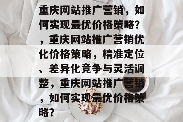 重庆网站推广营销，如何实现最优价格策略？，重庆网站推广营销优化价格策略，精准定位、差异化竞争与灵活调整，重庆网站推广营销，如何实现最优价格策略？
