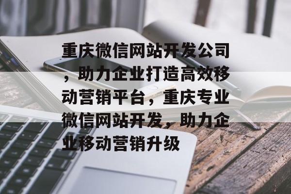 重庆微信网站开发公司，助力企业打造高效移动营销平台，重庆专业微信网站开发，助力企业移动营销升级