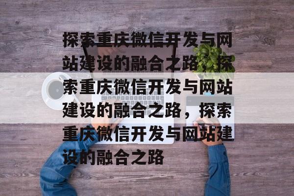 探索重庆微信开发与网站建设的融合之路，探索重庆微信开发与网站建设的融合之路，探索重庆微信开发与网站建设的融合之路