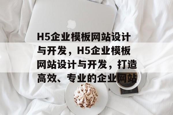H5企业模板网站设计与开发，H5企业模板网站设计与开发，打造高效、专业的企业网站