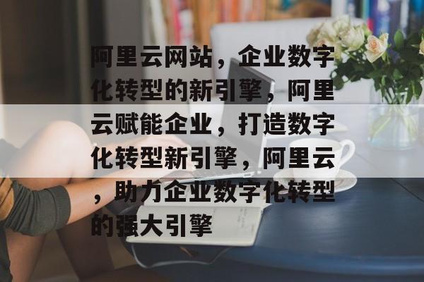 阿里云网站，企业数字化转型的新引擎，阿里云赋能企业，打造数字化转型新引擎，阿里云，助力企业数字化转型的强大引擎