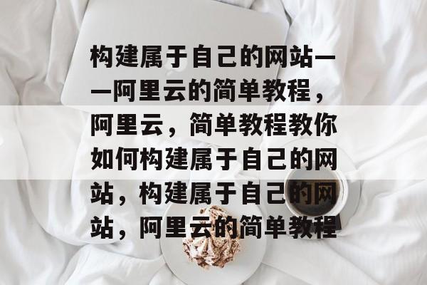 构建属于自己的网站——阿里云的简单教程，阿里云，简单教程教你如何构建属于自己的网站，构建属于自己的网站，阿里云的简单教程