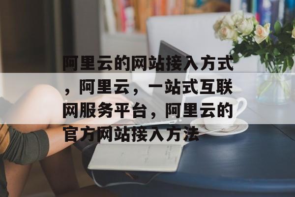 阿里云的网站接入方式，阿里云，一站式互联网服务平台，阿里云的官方网站接入方法