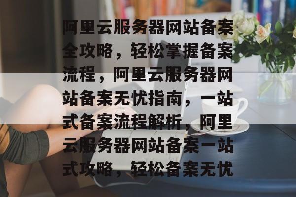 阿里云服务器网站备案全攻略，轻松掌握备案流程，阿里云服务器网站备案无忧指南，一站式备案流程解析，阿里云服务器网站备案一站式攻略，轻松备案无忧