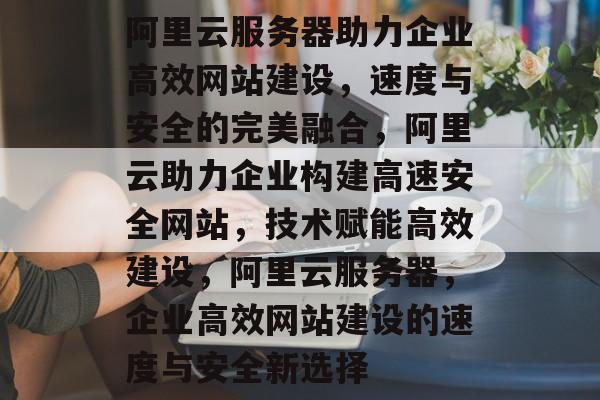 阿里云服务器助力企业高效网站建设，速度与安全的完美融合，阿里云助力企业构建高速安全网站，技术赋能高效建设，阿里云服务器，企业高效网站建设的速度与安全新选择