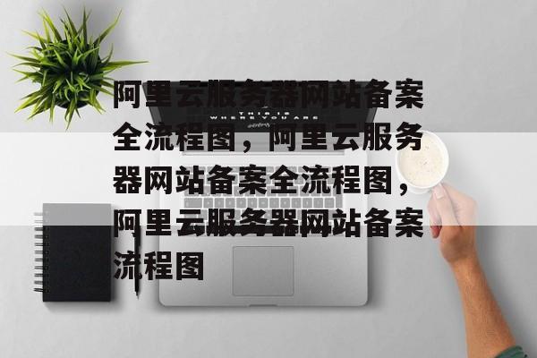 阿里云服务器网站备案全流程图，阿里云服务器网站备案全流程图，阿里云服务器网站备案流程图