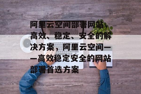 阿里云空间部署网站，高效、稳定、安全的解决方案，阿里云空间——高效稳定安全的网站部署首选方案