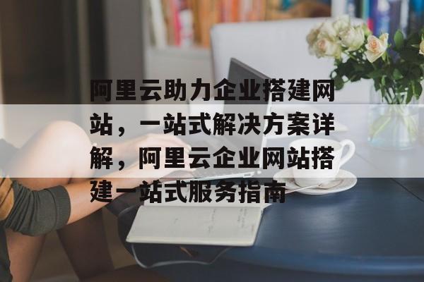 阿里云助力企业搭建网站，一站式解决方案详解，阿里云企业网站搭建一站式服务指南