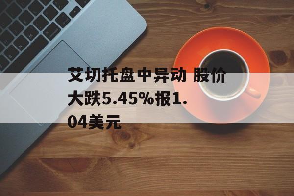 艾切托盘中异动 股价大跌5.45%报1.04美元