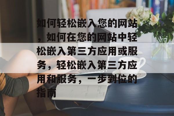 如何轻松嵌入您的网站，如何在您的网站中轻松嵌入第三方应用或服务，轻松嵌入第三方应用和服务，一步到位的指南
