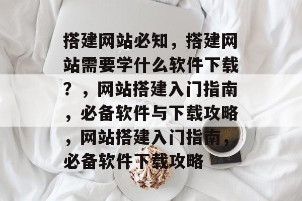 搭建网站必知，搭建网站需要学什么软件下载？，网站搭建入门指南，必备软件与下载攻略，网站搭建入门指南，必备软件下载攻略