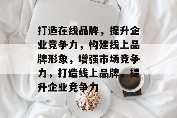 打造在线品牌，提升企业竞争力，构建线上品牌形象，增强市场竞争力，打造线上品牌，提升企业竞争力