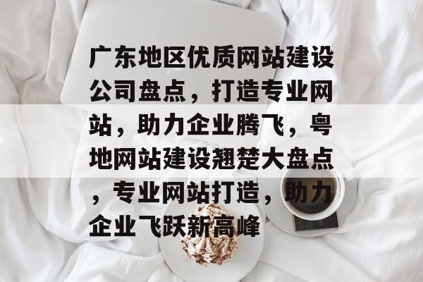 广东地区优质网站建设公司盘点，打造专业网站，助力企业腾飞，粤地网站建设翘楚大盘点，专业网站打造，助力企业飞跃新高峰