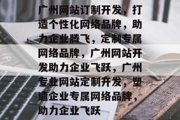 广州网站订制开发，打造个性化网络品牌，助力企业腾飞，定制专属网络品牌，广州网站开发助力企业飞跃，广州专业网站定制开发，塑造企业专属网络品牌，助力企业飞跃