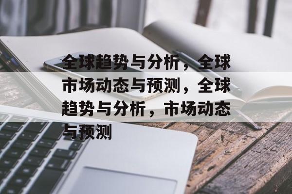全球趋势与分析，全球市场动态与预测，全球趋势与分析，市场动态与预测