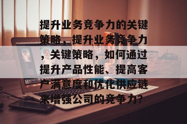 提升业务竞争力的关键策略，提升业务竞争力，关键策略，如何通过提升产品性能、提高客户满意度和优化供应链来增强公司的竞争力？