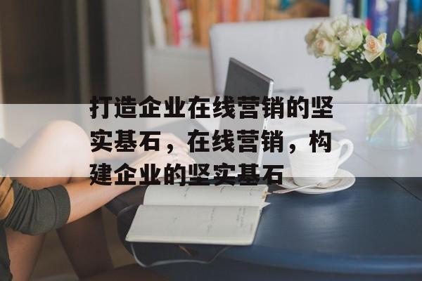 打造企业在线营销的坚实基石，在线营销，构建企业的坚实基石